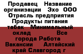 Продавец › Название организации ­ Эхо, ООО › Отрасль предприятия ­ Продукты питания, табак › Минимальный оклад ­ 27 000 - Все города Работа » Вакансии   . Алтайский край,Славгород г.